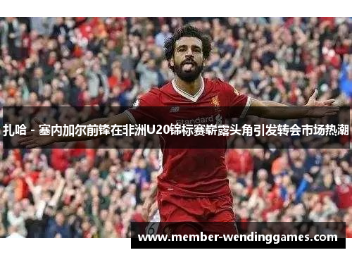 扎哈 - 塞内加尔前锋在非洲U20锦标赛崭露头角引发转会市场热潮