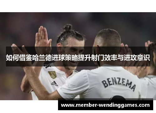 如何借鉴哈兰德进球策略提升射门效率与进攻意识