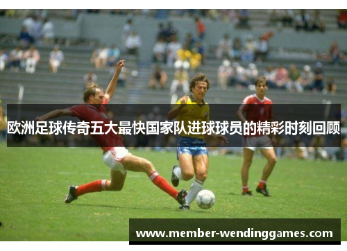 欧洲足球传奇五大最快国家队进球球员的精彩时刻回顾