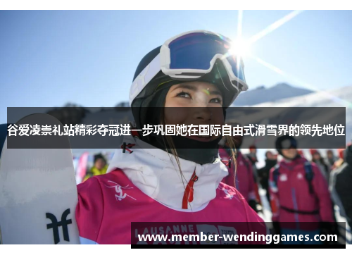 谷爱凌崇礼站精彩夺冠进一步巩固她在国际自由式滑雪界的领先地位