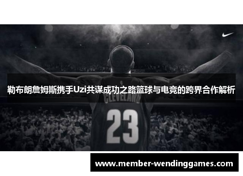 勒布朗詹姆斯携手Uzi共谋成功之路篮球与电竞的跨界合作解析