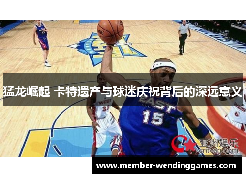 猛龙崛起 卡特遗产与球迷庆祝背后的深远意义