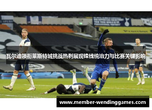 瓦尔迪领衔莱斯特城挑战热刺展现锋线统治力与比赛关键影响