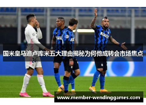 国米皇马追卢库米五大理由揭秘为何他成转会市场焦点