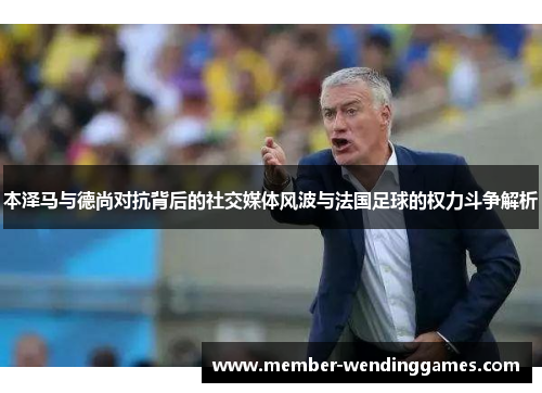 本泽马与德尚对抗背后的社交媒体风波与法国足球的权力斗争解析