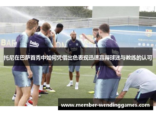 托尼在巴萨首秀中如何凭借出色表现迅速赢得球迷与教练的认可