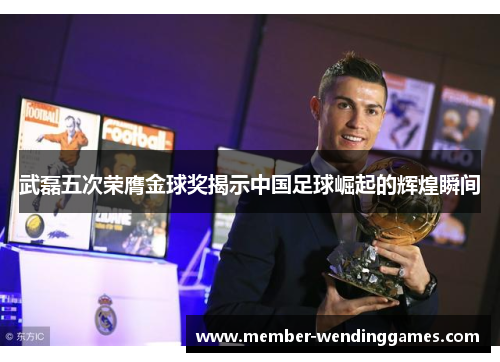 武磊五次荣膺金球奖揭示中国足球崛起的辉煌瞬间