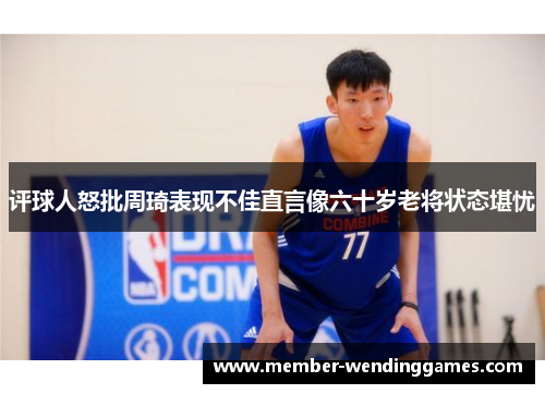 评球人怒批周琦表现不佳直言像六十岁老将状态堪忧