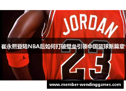 崔永熙登陆NBA后如何打破壁垒引领中国篮球新篇章