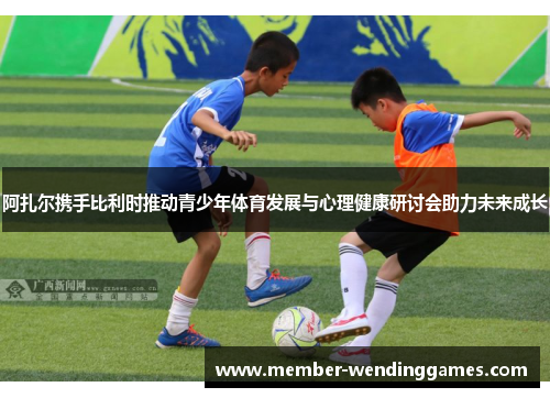 阿扎尔携手比利时推动青少年体育发展与心理健康研讨会助力未来成长
