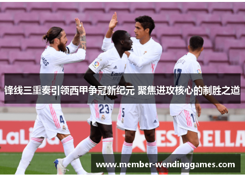 锋线三重奏引领西甲争冠新纪元 聚焦进攻核心的制胜之道