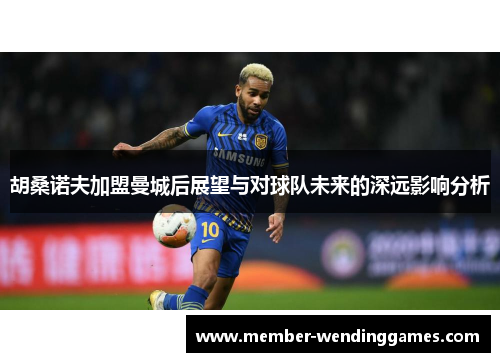 胡桑诺夫加盟曼城后展望与对球队未来的深远影响分析