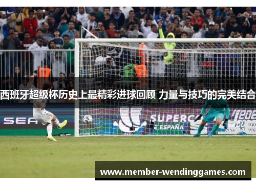 西班牙超级杯历史上最精彩进球回顾 力量与技巧的完美结合