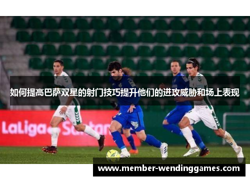 如何提高巴萨双星的射门技巧提升他们的进攻威胁和场上表现