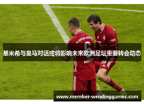 基米希与皇马对话或将影响未来欧洲足坛重要转会动态