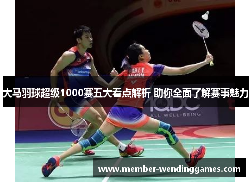 大马羽球超级1000赛五大看点解析 助你全面了解赛事魅力