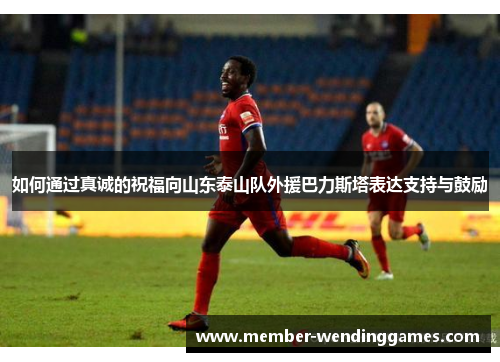 如何通过真诚的祝福向山东泰山队外援巴力斯塔表达支持与鼓励
