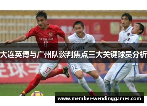 大连英博与广州队谈判焦点三大关键球员分析