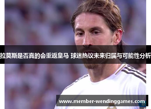 拉莫斯是否真的会重返皇马 球迷热议未来归属与可能性分析