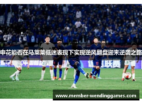 申花能否在马莱莱低迷表现下实现逆风翻盘迎来逆袭之路
