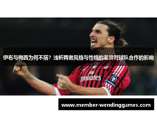 伊布与梅西为何不搭？浅析两者风格与性格的差异对球队合作的影响