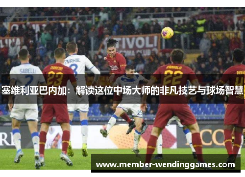 塞维利亚巴内加：解读这位中场大师的非凡技艺与球场智慧