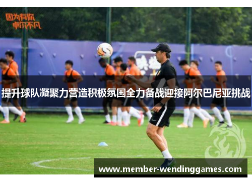 提升球队凝聚力营造积极氛围全力备战迎接阿尔巴尼亚挑战