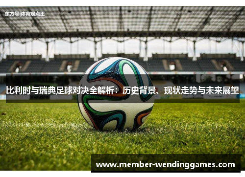 比利时与瑞典足球对决全解析：历史背景、现状走势与未来展望