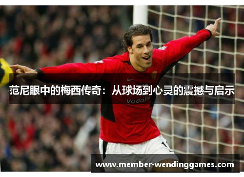 范尼眼中的梅西传奇：从球场到心灵的震撼与启示