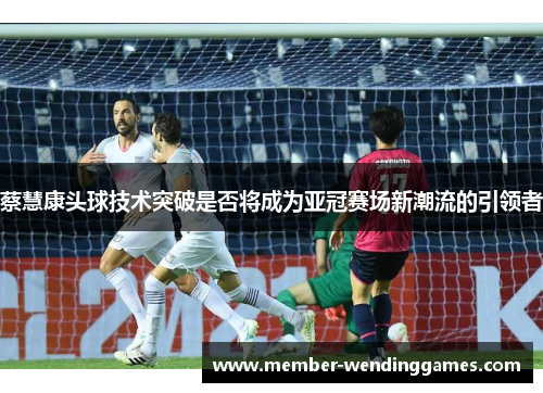 蔡慧康头球技术突破是否将成为亚冠赛场新潮流的引领者