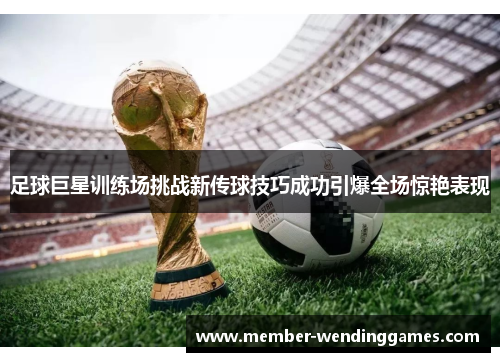 足球巨星训练场挑战新传球技巧成功引爆全场惊艳表现 足球巨星训练场挑战新传球技巧成功引爆全场惊艳表现
