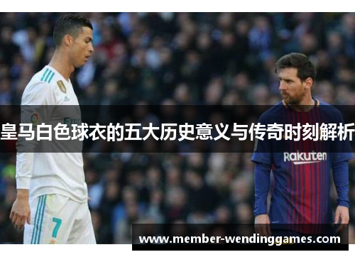 皇马白色球衣的五大历史意义与传奇时刻解析