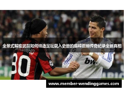全景式解密武磊如何缔造足坛载入史册的巅峰震撼传奇纪录全貌真相