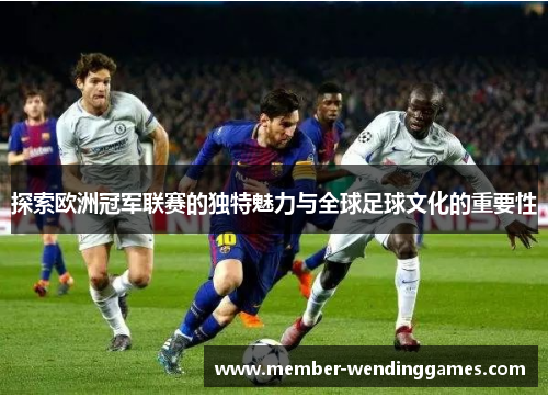 探索欧洲冠军联赛的独特魅力与全球足球文化的重要性