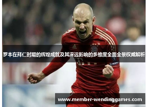 罗本在拜仁时期的辉煌成就及其深远影响的多维度全面全景权威解析