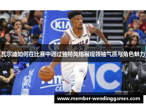 瓦尔迪如何在比赛中通过独特风格展现领袖气质与角色魅力