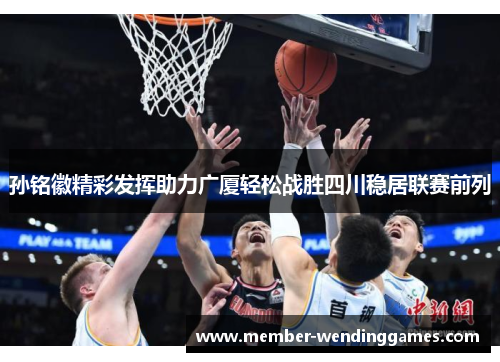 孙铭徽精彩发挥助力广厦轻松战胜四川稳居联赛前列 孙铭徽精彩发挥助力广厦轻松战胜四川稳居联赛前列