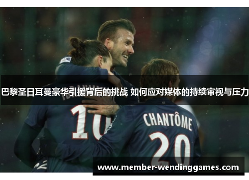 巴黎圣日耳曼豪华引援背后的挑战 如何应对媒体的持续审视与压力