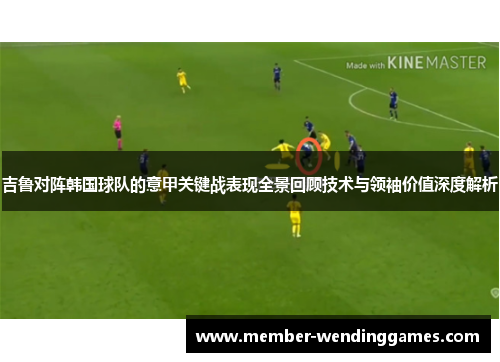 吉鲁对阵韩国球队的意甲关键战表现全景回顾技术与领袖价值深度解析