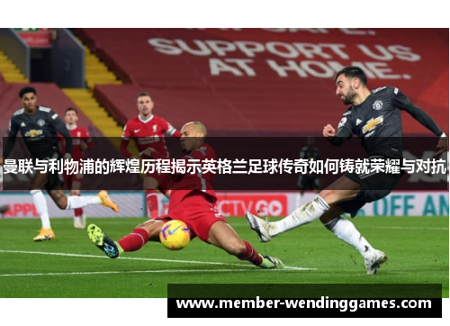 曼联与利物浦的辉煌历程揭示英格兰足球传奇如何铸就荣耀与对抗