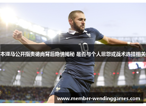 本泽马公开指责德尚背后隐情揭秘 是否与个人恩怨或战术选择相关 本泽马公开指责德尚背后隐情揭秘 是否与个人恩怨或战术选择相关