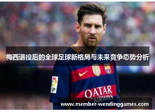 梅西退役后的全球足球新格局与未来竞争态势分析