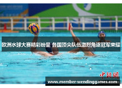 欧洲水球大赛精彩纷呈 各国顶尖队伍激烈角逐冠军荣耀