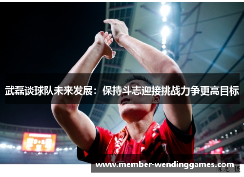 武磊谈球队未来发展：保持斗志迎接挑战力争更高目标