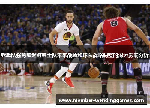 老鹰队强势崛起对勇士队未来战绩和球队战略调整的深远影响分析 老鹰队强势崛起对勇士队未来战绩和球队战略调整的深远影响分析