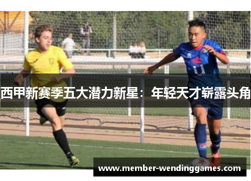 西甲新赛季五大潜力新星:年轻天才崭露头角 西甲新赛季五大潜力新星:年轻天才崭露头角