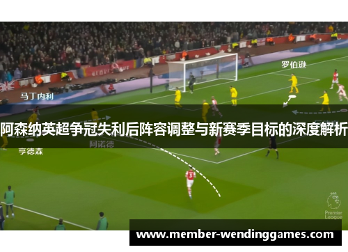 阿森纳英超争冠失利后阵容调整与新赛季目标的深度解析